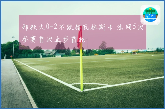 郑钦文0-2不敌赫瓦林斯卡 法网5次参赛首次止步首轮