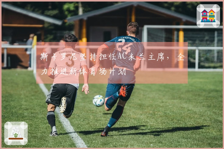 斯卡罗尼坚持担任AC米兰主席，全力推进新体育场计划